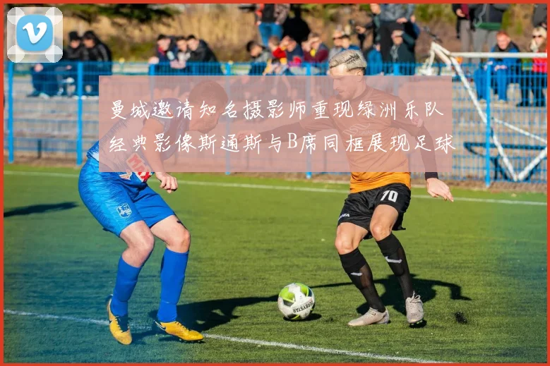 曼城邀请知名摄影师重现绿洲乐队经典影像斯通斯与B席同框展现足球魅力