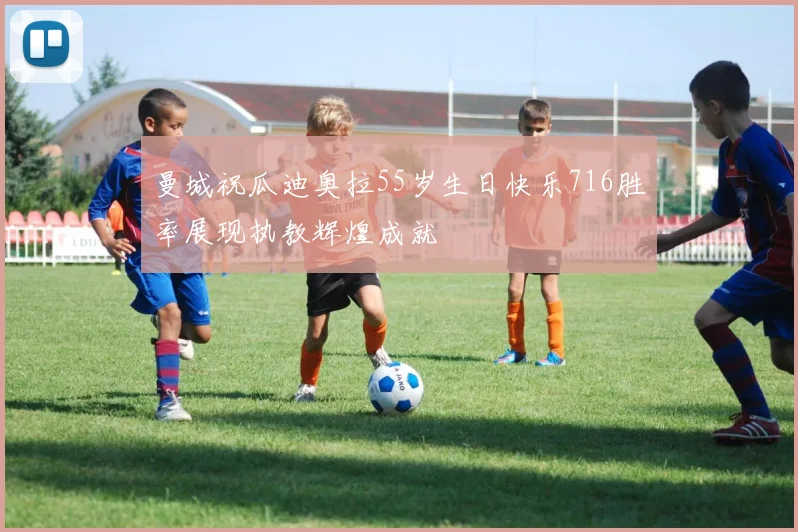 曼城祝瓜迪奥拉55岁生日快乐716胜率展现执教辉煌成就