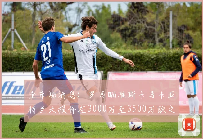 全市场消息：罗马瞄准斯卡马卡亚特兰大报价在3000万至3500万欧之间