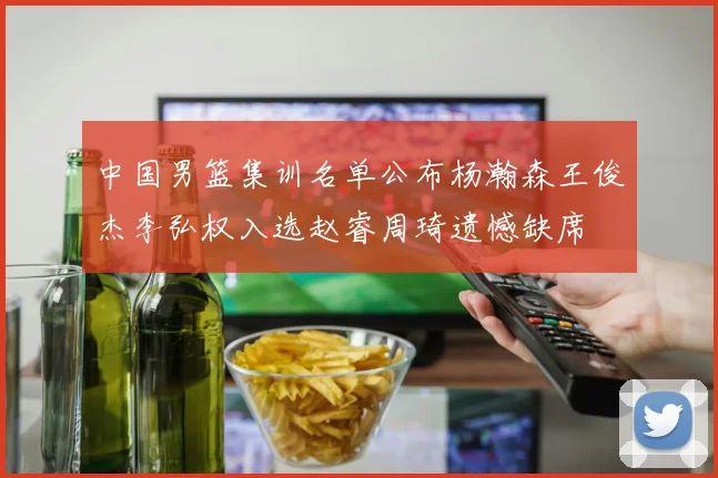 中国男篮集训名单公布杨瀚森王俊杰李弘权入选赵睿周琦遗憾缺席