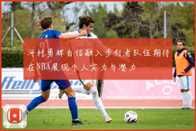 河村勇辉自信融入步行者队伍期待在NBA展现个人实力与潜力