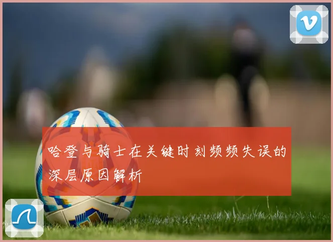 哈登与骑士在关键时刻频频失误的深层原因解析