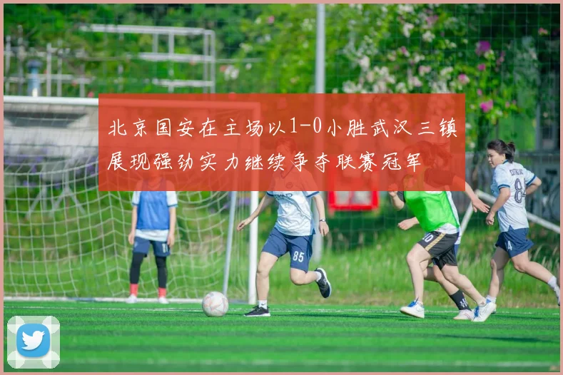 北京国安在主场以1-0小胜武汉三镇展现强劲实力继续争夺联赛冠军
