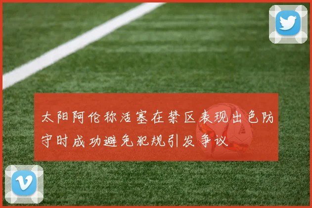 太阳阿伦称活塞在禁区表现出色防守时成功避免犯规引发争议