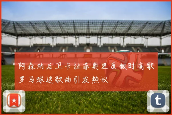阿森纳后卫卡拉菲奥里度假时高歌罗马球迷歌曲引发热议