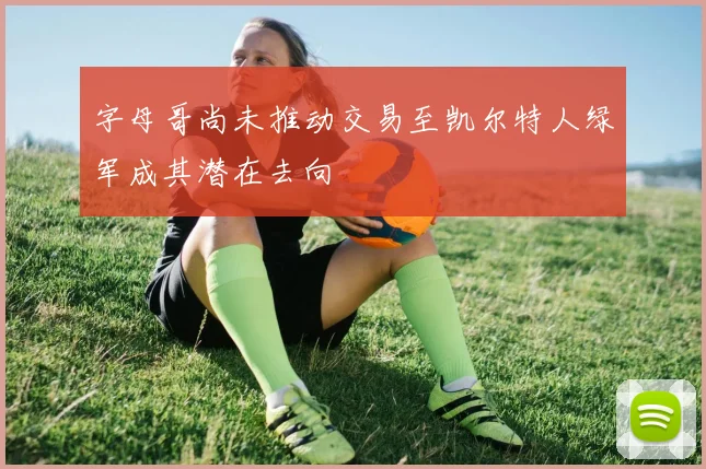 字母哥尚未推动交易至凯尔特人绿军成其潜在去向