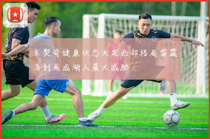 东契奇健康状态决定西部格局雷霆马刺或成湖人最大威胁