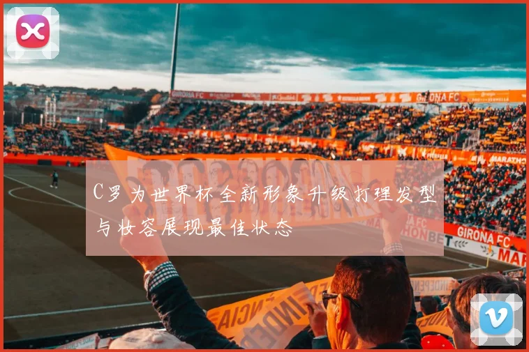 C罗为世界杯全新形象升级打理发型与妆容展现最佳状态
