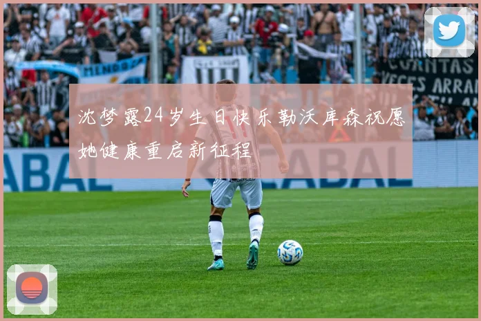 沈梦露24岁生日快乐勒沃库森祝愿她健康重启新征程