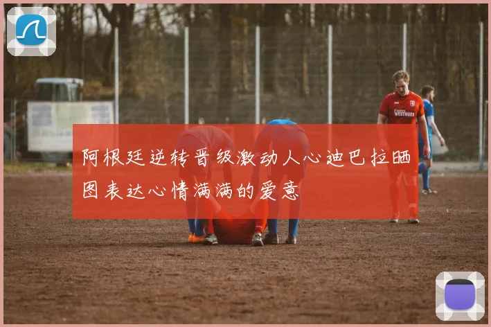 阿根廷逆转晋级激动人心迪巴拉晒图表达心情满满的爱意