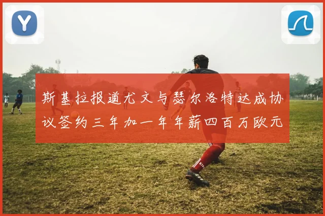 斯基拉报道尤文与瑟尔洛特达成协议签约三年加一年年薪四百万欧元