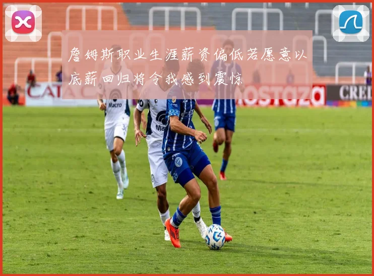 詹姆斯职业生涯薪资偏低若愿意以底薪回归将令我感到震惊