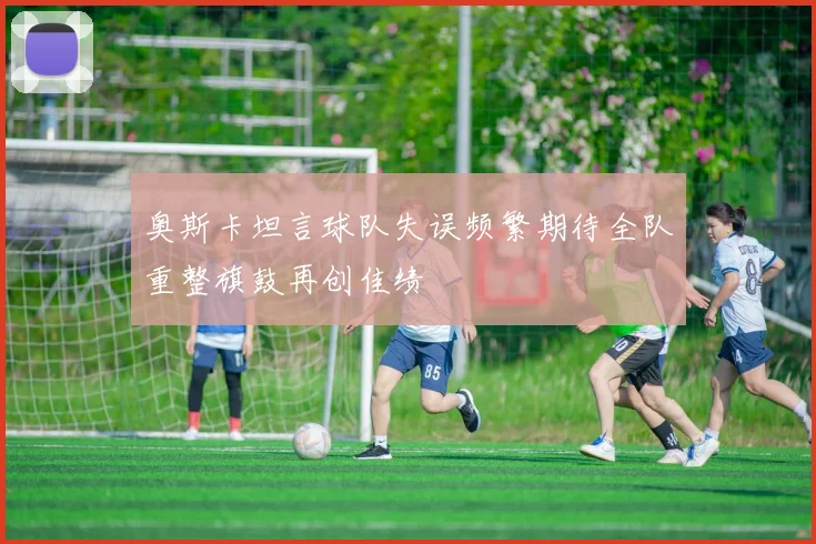 奥斯卡坦言球队失误频繁期待全队重整旗鼓再创佳绩