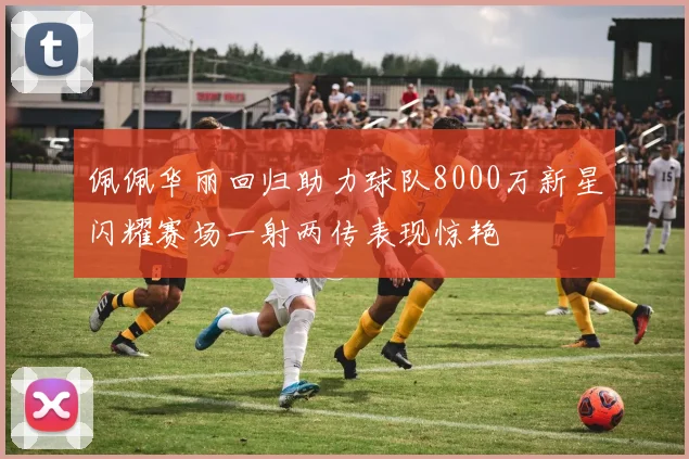 佩佩华丽回归助力球队8000万新星闪耀赛场一射两传表现惊艳