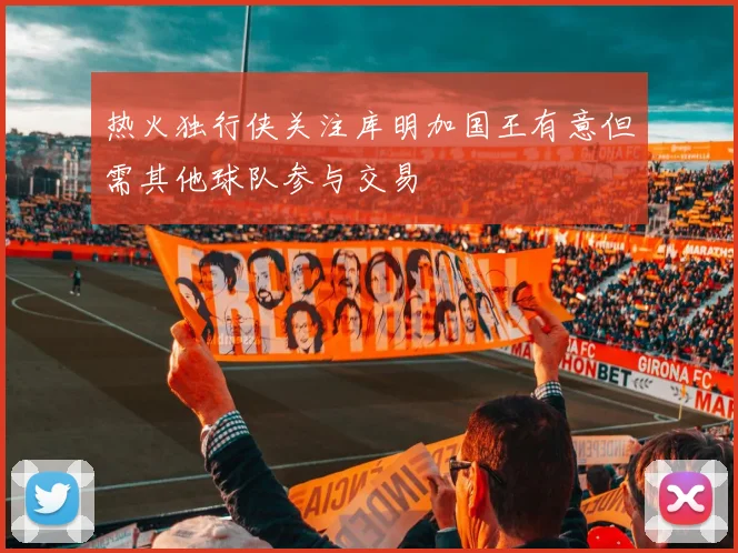 热火独行侠关注库明加国王有意但需其他球队参与交易