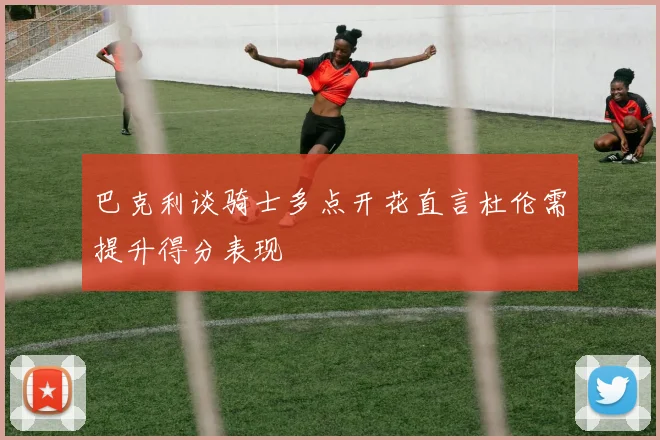 巴克利谈骑士多点开花直言杜伦需提升得分表现