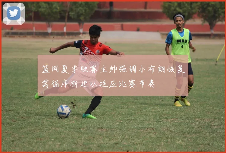 篮网夏季联赛主帅强调小布朗恢复需循序渐进以适应比赛节奏