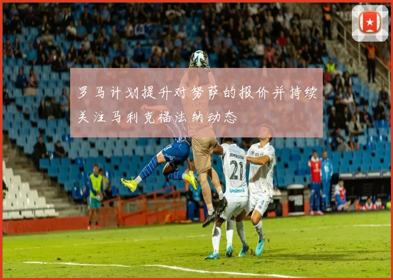 罗马计划提升对努萨的报价并持续关注马利克福法纳动态