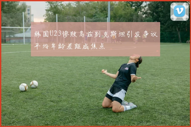 韩国U23惨败乌兹别克斯坦引发争议平均年龄差距成焦点