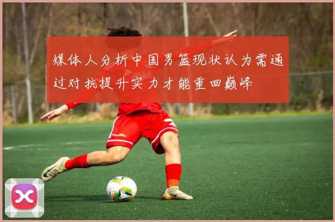 媒体人分析中国男篮现状认为需通过对抗提升实力才能重回巅峰