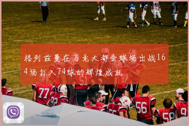 格列兹曼在马竞大都会球场出战164场打入74球的辉煌成就