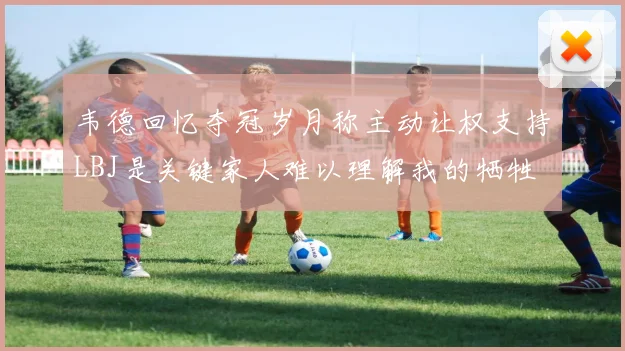 韦德回忆夺冠岁月称主动让权支持LBJ是关键家人难以理解我的牺牲