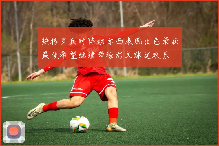 热格罗瓦对阵切尔西表现出色荣获最佳希望继续带给尤文球迷欢乐