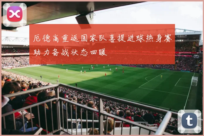 厄德高重返国家队喜提进球热身赛助力备战状态回暖