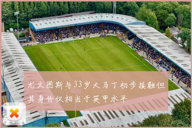 尤文图斯与33岁大马丁初步接触但其身价仅相当于英甲水平