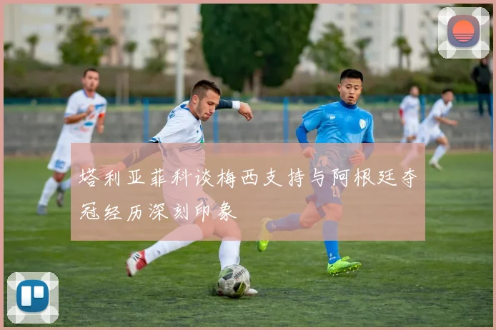 塔利亚菲科谈梅西支持与阿根廷夺冠经历深刻印象