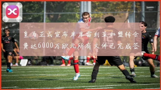 皇马正式宣布库库雷利亚加盟转会费达6000万欧元所有文件已完成签署