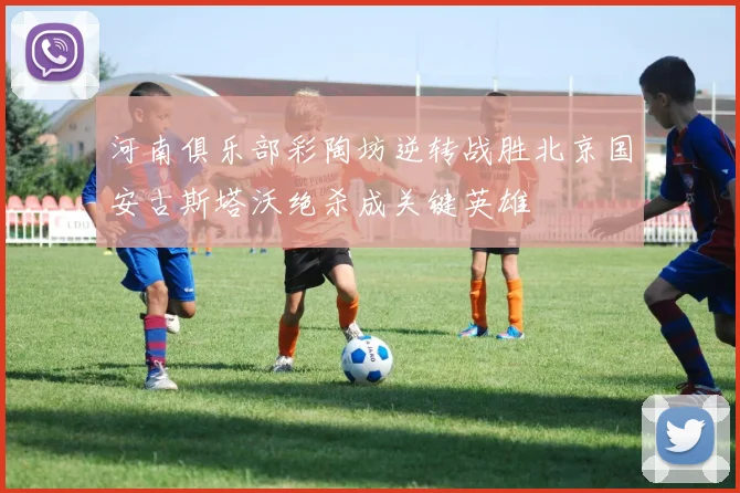 河南俱乐部彩陶坊逆转战胜北京国安古斯塔沃绝杀成关键英雄