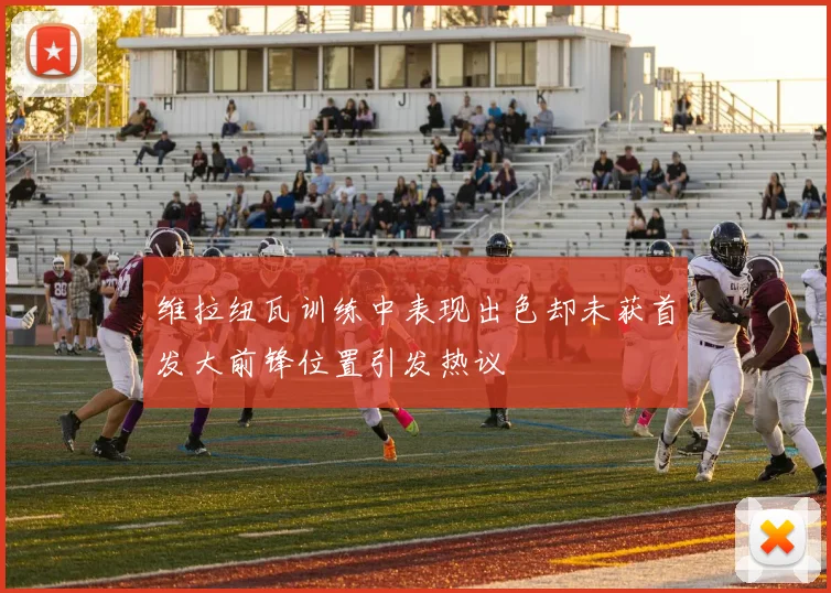 维拉纽瓦训练中表现出色却未获首发大前锋位置引发热议