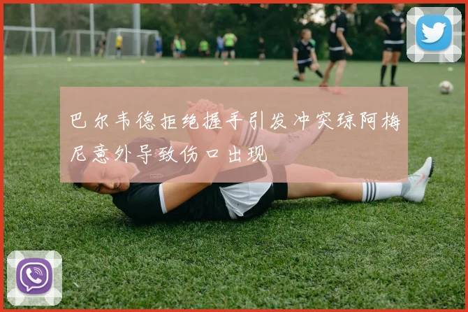 巴尔韦德拒绝握手引发冲突琼阿梅尼意外导致伤口出现
