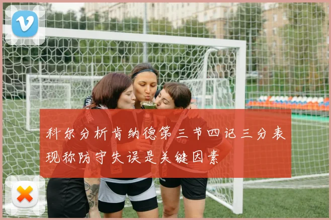 科尔分析肯纳德第三节四记三分表现称防守失误是关键因素