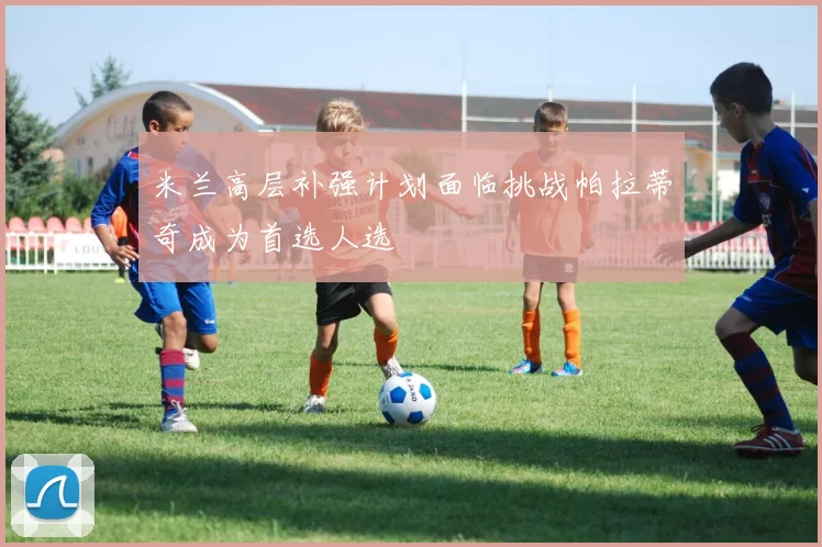 米兰高层补强计划面临挑战帕拉蒂奇成为首选人选