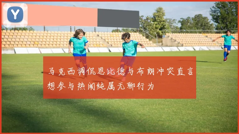 马克西调侃恩比德与布朗冲突直言想参与热闹纯属无聊行为