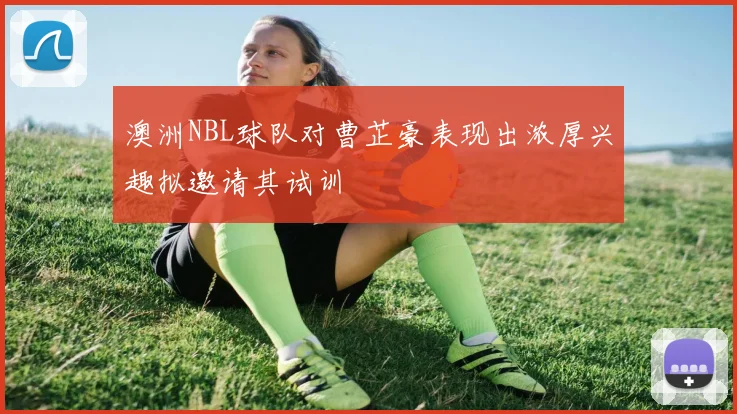 澳洲NBL球队对曹芷豪表现出浓厚兴趣拟邀请其试训