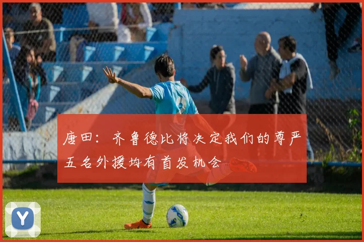 唐田：齐鲁德比将决定我们的尊严五名外援均有首发机会