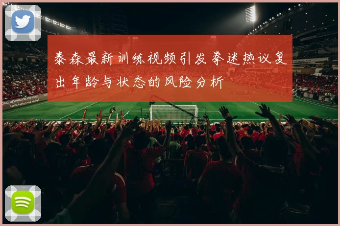 泰森最新训练视频引发拳迷热议复出年龄与状态的风险分析